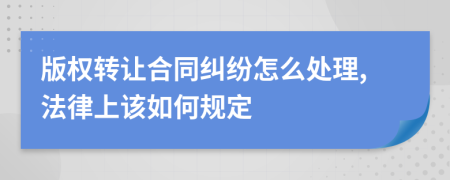 版权转让合同纠纷怎么处理,法律上该如何规定