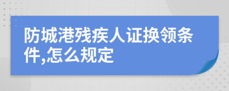 防城港残疾人证换领条件,怎么规定