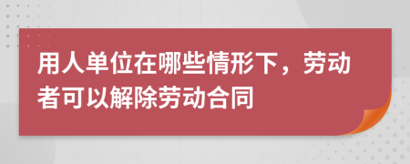 用人单位在哪些情形下，劳动者可以解除劳动合同