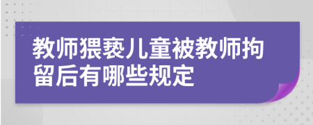 教师猥亵儿童被教师拘留后有哪些规定