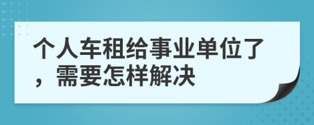 个人车租给事业单位了，需要怎样解决