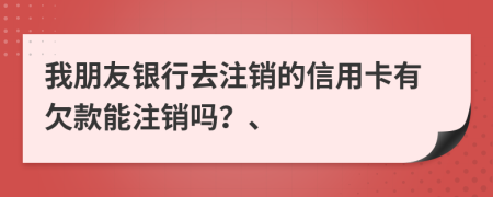 我朋友银行去注销的信用卡有欠款能注销吗？、