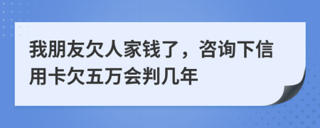 我朋友欠人家钱了，咨询下信用卡欠五万会判几年