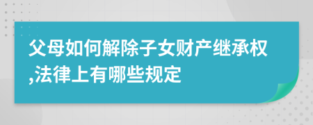 父母如何解除子女财产继承权,法律上有哪些规定