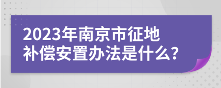 2023年南京市征地补偿安置办法是什么？