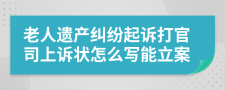 老人遗产纠纷起诉打官司上诉状怎么写能立案