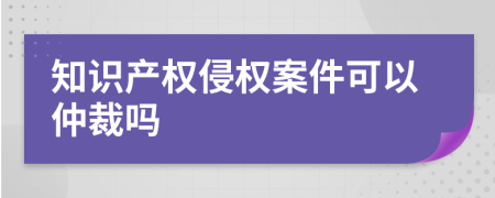 知识产权侵权案件可以仲裁吗