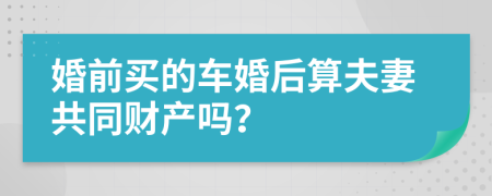 婚前买的车婚后算夫妻共同财产吗？