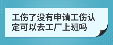 工伤了没有申请工伤认定可以去工厂上班吗