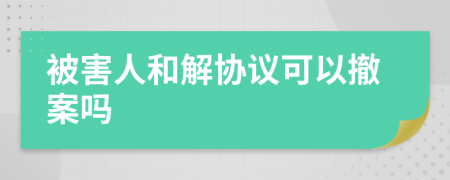 被害人和解协议可以撤案吗
