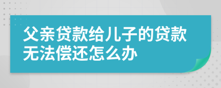 父亲贷款给儿子的贷款无法偿还怎么办