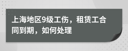 上海地区9级工伤，租赁工合同到期，如何处理