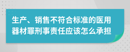 生产、销售不符合标准的医用器材罪刑事责任应该怎么承担