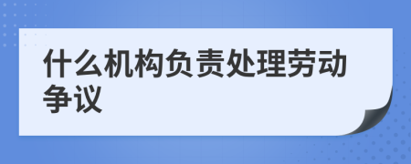 什么机构负责处理劳动争议