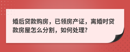 婚后贷款购房，已领房产证，离婚时贷款房屋怎么分割，如何处理?