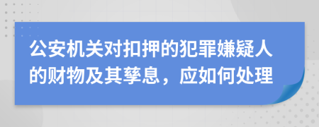 公安机关对扣押的犯罪嫌疑人的财物及其孳息，应如何处理