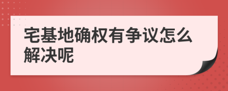 宅基地确权有争议怎么解决呢