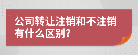 公司转让注销和不注销有什么区别?