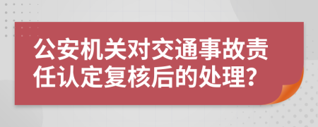 公安机关对交通事故责任认定复核后的处理？