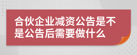 合伙企业减资公告是不是公告后需要做什么