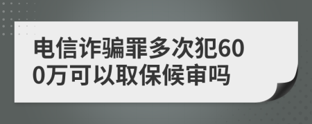 电信诈骗罪多次犯600万可以取保候审吗