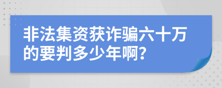 非法集资获诈骗六十万的要判多少年啊？