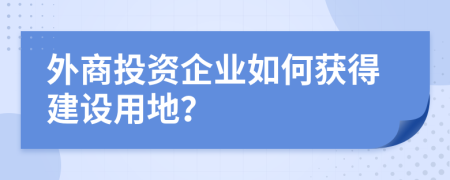 外商投资企业如何获得建设用地？