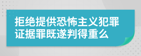 拒绝提供恐怖主义犯罪证据罪既遂判得重么