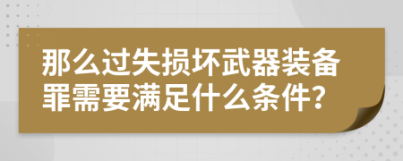 那么过失损坏武器装备罪需要满足什么条件？