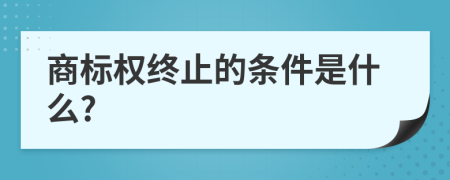 商标权终止的条件是什么?