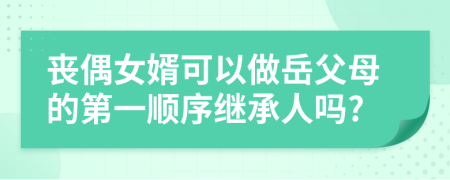 丧偶女婿可以做岳父母的第一顺序继承人吗?