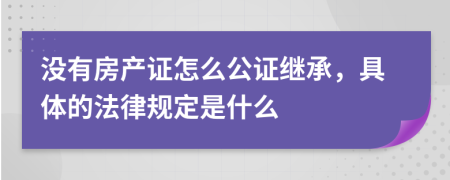 没有房产证怎么公证继承，具体的法律规定是什么
