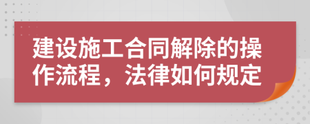 建设施工合同解除的操作流程，法律如何规定