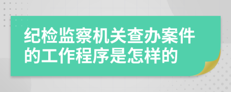 纪检监察机关查办案件的工作程序是怎样的