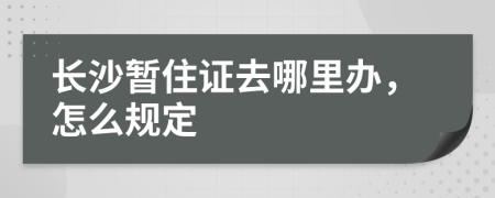 长沙暂住证去哪里办，怎么规定