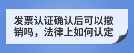 发票认证确认后可以撤销吗，法律上如何认定