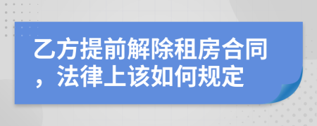 乙方提前解除租房合同，法律上该如何规定