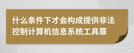 什么条件下才会构成提供非法控制计算机信息系统工具罪