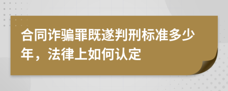 合同诈骗罪既遂判刑标准多少年，法律上如何认定