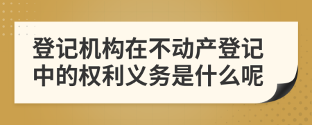 登记机构在不动产登记中的权利义务是什么呢