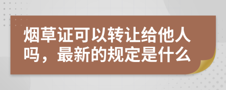 烟草证可以转让给他人吗，最新的规定是什么