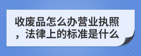 收废品怎么办营业执照，法律上的标准是什么