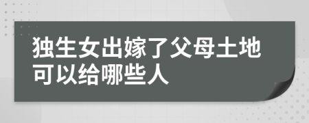 独生女出嫁了父母土地可以给哪些人
