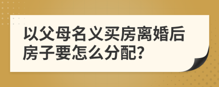 以父母名义买房离婚后房子要怎么分配？