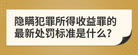 隐瞒犯罪所得收益罪的最新处罚标准是什么?