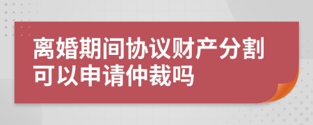离婚期间协议财产分割可以申请仲裁吗