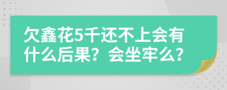 欠鑫花5千还不上会有什么后果？会坐牢么？