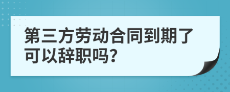 第三方劳动合同到期了可以辞职吗？