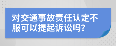 对交通事故责任认定不服可以提起诉讼吗？