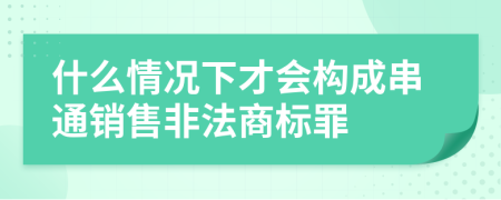 什么情况下才会构成串通销售非法商标罪